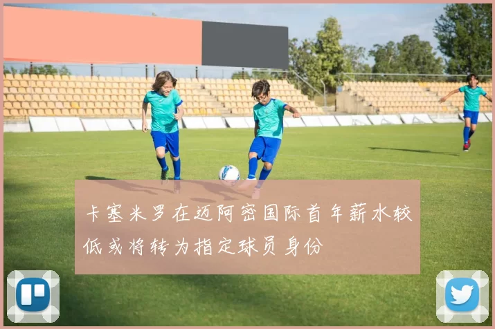 卡塞米罗在迈阿密国际首年薪水较低或将转为指定球员身份
