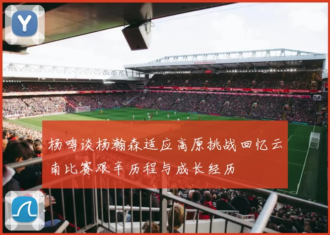 杨鸣谈杨瀚森适应高原挑战回忆云南比赛艰辛历程与成长经历