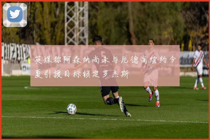 英媒称阿森纳尚未与厄德高续约今夏引援目标锁定罗杰斯