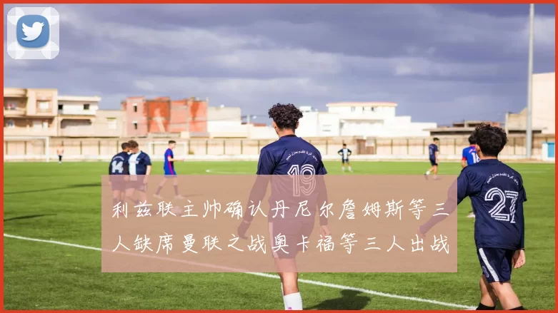 利兹联主帅确认丹尼尔詹姆斯等三人缺席曼联之战奥卡福等三人出战存疑