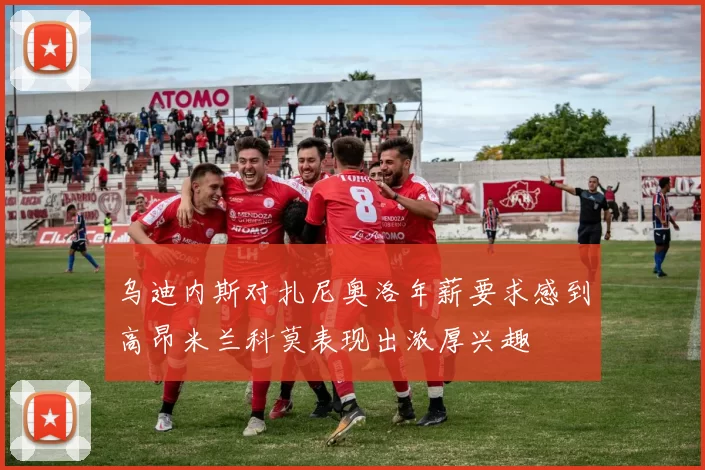 乌迪内斯对扎尼奥洛年薪要求感到高昂米兰科莫表现出浓厚兴趣
