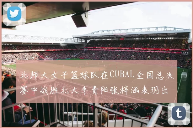 北师大女子篮球队在CUBAL全国总决赛中战胜北大李青阳张梓涵表现出色助力胜利