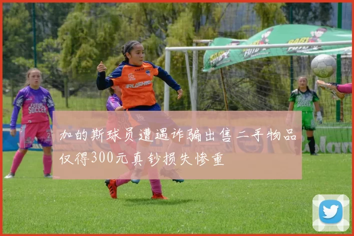 加的斯球员遭遇诈骗出售二手物品仅得300元真钞损失惨重