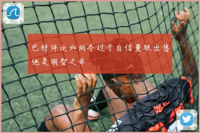 巴特评论加纳乔过于自信曼联出售他是明智之举