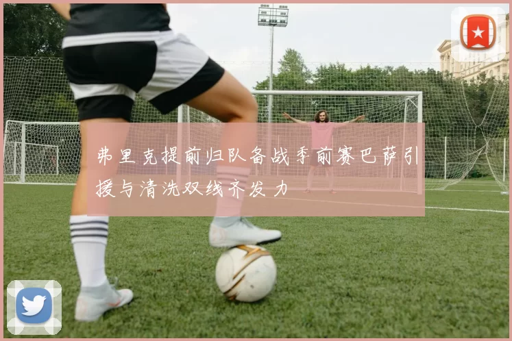 弗里克提前归队备战季前赛巴萨引援与清洗双线齐发力