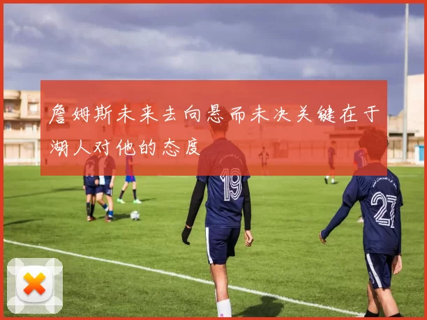 詹姆斯未来去向悬而未决关键在于湖人对他的态度