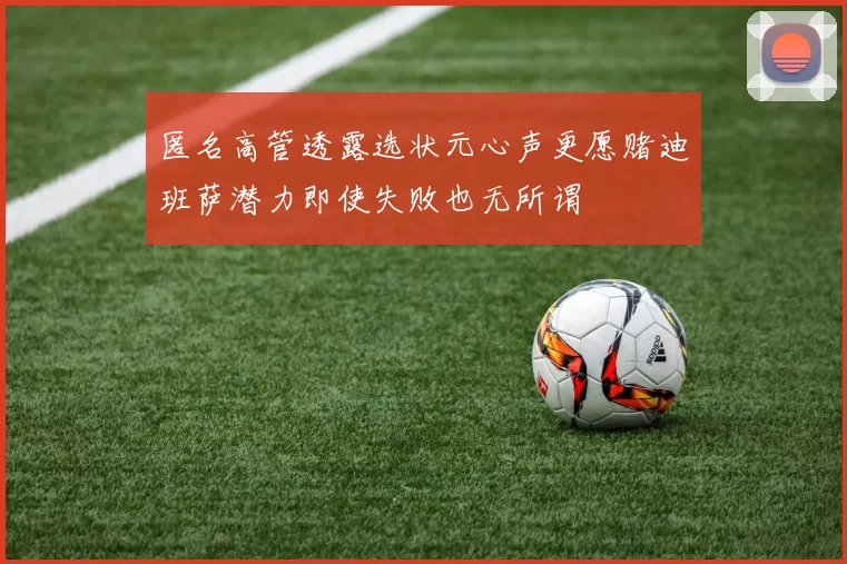 匿名高管透露选状元心声更愿赌迪班萨潜力即使失败也无所谓