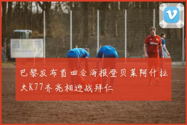 巴黎发布首回合海报登贝莱阿什拉夫K77齐亮相迎战拜仁