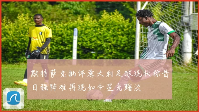 默特萨克批评意大利足球现状称昔日强阵难再现如今星光黯淡