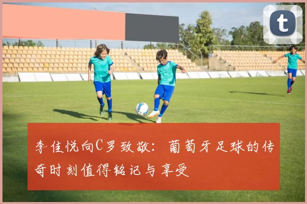 李佳悦向C罗致敬：葡萄牙足球的传奇时刻值得铭记与享受