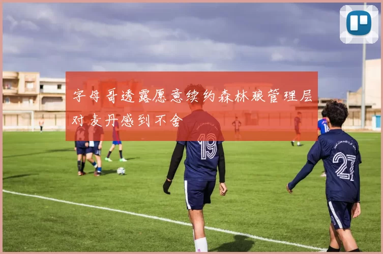 字母哥透露愿意续约森林狼管理层对麦丹感到不舍