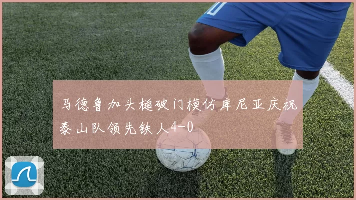 马德鲁加头槌破门模仿库尼亚庆祝泰山队领先铁人4-0