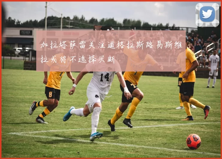 加拉塔萨雷关注道格拉斯路易斯维拉或将不选择买断